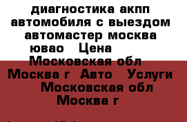 диагностика акпп автомобиля с выездом автомастер москва ювао › Цена ­ 900 - Московская обл., Москва г. Авто » Услуги   . Московская обл.,Москва г.